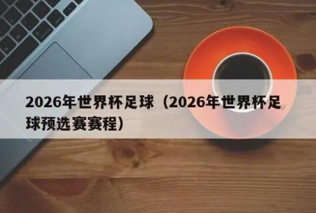 2026年世界杯赛程详解：从预选赛到决赛，全球六大赛区争夺荣耀