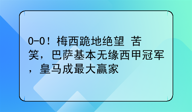 0-0！梅西跪地绝望+苦笑，巴萨基本无缘西甲冠军，皇马成最大赢家